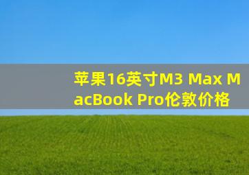 苹果16英寸M3 Max MacBook Pro伦敦价格